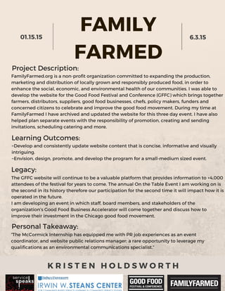 FAMILY
FARMED
01.15.15 6.3.15
K R I S T E N H O L D S W O R T H
Project Description:
FamilyFarmed.org is a non-profit organization committed to expanding the production,
marketing and distribution of locally grown and responsibly produced food, in order to
enhance the social, economic, and environmental health of our communities. I was able to
develop the website for the Good Food Festival and Conference (GFFC) which brings together
farmers, distributors, suppliers, good food businesses, chefs, policy makers, funders and
concerned citizens to celebrate and improve the good food movement. During my time at
FamilyFarmed I have archived and updated the website for this three day event. I have also
helped plan separate events with the responsibility of promotion, creating and sending
invitations, scheduling catering and more.
Learning Outcomes:
~Develop and consistently update website content that is concise, informative and visually
intriguing.
~Envision, design, promote, and develop the program for a small-medium sized event.
Legacy:
The GFFC website will continue to be a valuable platform that provides information to +4,000
attendees of the festival for years to come. The annual On the Table Event I am working on is
the second in its history therefore our participation for the second time it will impact how it is
operated in the future.
I am developing an event in which staff, board members, and stakeholders of the
organization’s Good Food Business Accelerator will come together and discuss how to
improve their investment in the Chicago good food movement.
Personal Takeaway:
“The McCormick Internship has equipped me with PR job experiences as an event
coordinator, and website public relations manager; a rare opportunity to leverage my
qualifications as an environmental communications specialist.”
 