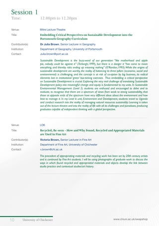 University of Chichester10 www.chiuni.ac.uk/swapshop
Venue: 	 Mitre Lecture Theatre
Title:		 	 Embedding Critical Perspectives on Sustainable Development into the 			
			Portsmouth Geography Curriculum
Contributor(s):		 Dr Julia Brown, Senior Lecturer in Geography
Institution:		 Department of Geography, University of Portsmouth
Contact:		 Julia.brown@port.ac.uk
Sustainable Development is the buzz-word of our generation: “like motherhood and apple
pie, nobody could be against it” (Terborgh,1999), but there is a danger it “has come to mean
everything, and thereby risks ending up meaning nothing” (O’Riordan,1993).While the origins of
sustainable development are worthy, the reality of balancing its three pillars (economic, social and
environmental) is challenging, and the concept is at risk of co-option by big business, its radical
elements lost in institutional ‘green’ box-ticking exercises. Thus embedding a critical perspective
on Sustainable Development is crucial. Exploring the very real challenge of translating Sustainable
Development policy into meaningful change and equity is fundamental to my units. In Sustainable
Environmental Management (Level 5) students are enthused and encouraged to delve and to
evaluate, to recognise that there are a spectrum of views from weak to strong sustainability, that
those at opposite ends of the spectrum have very different ideas about the environment and how
best to manage it. In my Level 6 unit, Environment and Development, students travel to Uganda
and conduct research into the reality of managing natural resources sustainably. Learning is taken
out of the lecture theatre and into the reality of life with all its challenges and paradoxes,producing
graduates capable of independent thinking with a global perspective.
Venue: 	 LO6
Title:			 Recycled, Re-seen - How andWhy Found, Recycled andAppropriated Materials 		
			 are Used in FineArt
Contributor(s):		 Victoria Brown, Senior Lecturer in Fine Art
Institution:		 Department of Fine Art, University of Chichester
Contact:		 v.brown@chi.ac.uk
	 The precedent of appropriating materials and recycling work has been set by 20th century artists
and is continued by Fine Art students. I will be using photographs of graduate work to discuss the
ways in which found recycled and appropriated materials and objects develop the link between
studio practice and contextual studies/art history.
Session 1	
Time: 		 12.00pm to 12.20pm
 
