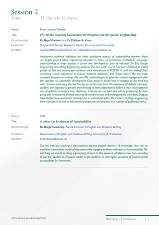 University of Chichester 11www.chiuni.ac.uk/swapshop
Venue: 	 Mitre Lecture Theatre
Title:		 	 PALWeek: Learning Sustainable Development in Design and Engineering
Contributor(s):		 Dr Nigel Garland and Dr Zulfiqar A. Khan
Institution:		 Sustainable Design Research Centre, Bournemouth University
Contact:		 ngarland@bournemouth.ac.uk / zkhan@bournemouth.ac.uk
Institutional guidance highlights the wider qualitative aspects of sustainability, however these
are largely ignored within engineering education in favour of quantitative methods.To encourage
understanding of these aspects a course was developed as part of induction for BSc Design
Engineering and MEng Engineering students.The one week course has been delivered to mixed
groups of first and second year students since introduction in AY2010-11 and has evolved from
examining “social usefulness” to include “material utilisation” and “future vision”.The one week
assessed programme employs PBL and PAL methodologies to promote student engagement with
the concepts of sustainable development. Each group is issued with a variation of the brief but
with common underlying themes.The key to success has been the avoidance of didactic elements;
students are expected to present their findings at daily presentations before a short micro-seminar
and adaptation re-shapes their objectives. Students are not told who will be presenting for their
group and no notes are allowed,ensuring all members know and understand the work done.Outputs
have shaped how sustainable development is understood within the context of design engineering
from a practical as well as educational perspective and resulted in a number of published works.
Venue: 	 LO6
Title:			 Students as Producers of Sustainability
Contributor(s):		 Dr Hugh Dunkerley, Senior Lecturer in English and Creative Writing
Institution:		 Department of English and Creative Writing, University of Chichester
Contact:		 h.dunkerley@chi.ac.uk
	 The risk with any teaching is that students become passive receivers of knowledge. How can we
avoid the transmission model of education while engaging students with issues of sustainability?The
last thing we should be doing is preaching at them. In this session I will discuss how I am intending
to use the Student as Producer model to get students to interrogate questions of environmental
sustainability for themselves.
Session 2
Time: 		 12.25pm to 12.45pm
 