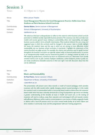 University of Chichester12 www.chiuni.ac.uk/swapshop
Venue: 	 Mitre Lecture Theatre
Title:			 Good ManagementTheories for Good Management Practice: Reflections from 		
			 Students onTheir Business School Curricula
Contributor(s):		 Denise Baben, Senior Lecturer in Management
Institution:		 School of Management, University of Southampton
Contact:		 dab@soton.ac.uk
We asked our final year undergraduates to reflect on the extent to which business school curricula
promoted or inhibited socially responsible business practices.The consensus was that currently most
models and courses ignored issues relating to sustainability, ethics and responsibility, and judged
business success solely in terms of profit maximisation. Most students believed this was wrong and
suggested ways in which the curricula could be changed. In this session I plan to briefly highlight
the issues, the students’ views and the way in which we are aiming to more effectively embed
sustainability into our business school curriculum. In particular I highlight the importance of the
metrics by which we judge success. For example, the metrics and outcomes used to signify ‘success’
throughout the business curriculum are typically related solely to financial performance, so success
in an entrepreneurship module may be measured by growth, in a strategy module by profit, in an
HR module by performance,in finance by return on investment and so on. Alternative more socially
oriented metrics such as jobs created, employee satisfaction, carbon footprint, product quality etc.
are rarely considered as desirable outcomes in their own right. I end with discussion about how this
can be addressed.
Venue: 	 LO6
Title:	 Music and Sustainability
Contributor(s):		 Dr Rod Paton, Senior Lecturer in Music
Institution:		 Department of Music, University of Chichester
Contact:		 r.paton@chi.ac.uk
	 This presentation will present some ideas towards a model of musical pedagogy which provides
musicians with the skills needed within rapidly changing cultural musical paradigms. In this model,
the musician’s work is contextualised within a community based model as distinct from the consumer
based model which has been culturally dominant for so long.As populations age and as we develop
a greater understanding of the benefits of music in health and social care, so the training of
musicians will need to re-focus, away from executive and technological skill and towards creative
self-sufficiency.Reference will be made to current projects in care homes in Dublin,singing for health
in alliance with a local GP practice and in an acute mental health facility all of which inform and
drive modules in community music and the postgraduate ‘Lifemusic’ training programme.
Session 3
Time:	 12.50pm to 1.15pm
 