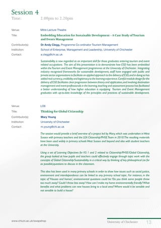 University of Chichester 13www.chiuni.ac.uk/swapshop
Venue: 	 Mitre Lecture Theatre
Title:			 Embedding Education for Sustainable Development -A Case Study ofTourism 		
			and Events Management
Contributor(s):		 Dr Andy Clegg, Programme Co-ordinator Tourism Management
Institution:		 School of Enterprise, Management and Leadership, University of Chichester
Contact:		 a.clegg@chi.ac.uk
Sustainability is now regarded as an important skill for those graduates entering tourism and event
related occupations. The aim of this presentation is to demonstrate how ESD has been embedded
within theTourism and Event Management programmes at the University of Chichester. Integrating
industry recognised frameworks for sustainable development, staff have engaged with public and
privatesectororganisationstofacilitateanappliedapproachtothedeliveryofESD,andindoingsohas
addedrealcurrency,credibilityandlegitimacytothelearningexperience.Carefulmoduledesignforthe
delivery of ESD facilitates clear progression between theory and application,and involving destination
management and event professionals in the learning,teaching and assessment process has facilitated
a better understanding of how higher education is equipping Tourism and Event Management
graduates with up-to-date knowledge of the principles and practices of sustainable development.
Venue: 	 LO6
Title:			 Thinking for Global Citizenship
Contributor(s):		 Mary Young
Institution:		 University of Chichester
Contact:		 m.young@chi.ac.uk
	 The session would provide a brief overview of a project led by Mary, which was undertaken inWest
Sussex with primary teachers and the LEA Citizenship/PHSETeam in 2010.The resulting materials
have been used widely in primary schoolsWest Sussex and beyond and also with student teachers
at the University.
	 Using a set of Learning Objectives for KS 1 and 2 related to Citizenship/PHSE/Global Citizenship,
the group looked at how pupils and teachers could effectively engage through topic work with the
concepts of Global Citizenship/Sustainability in a critical way by thinking of key philosophical (as far
as possible)questions to discuss in the classroom.
	 This idea has been used in many primary schools in order to show how issues such as social justice,
environment and interdependence can be linked to any primary school topic. For instance, in the
topic of ‘Houses and homes’, environmental questions could be:‘Do you think some people throw
too much away? Could I throw less away? How can I make my home environmentally friendly?What
benefits and what problems can new houses bring to a local area?Where would it be sensible and
not sensible to build a house?
Session 4
Time: 	 2.00pm to 2.20pm
 