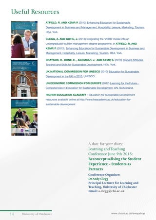 University of Chichester14 www.chiuni.ac.uk/swapshop
ATFIELD, R. AND KEMP. P. (2013) Enhancing Education for Sustainable
Development in Business and Management, Hospitality, Leisure, Marketing, Tourism,
HEA, York.
CLEGG, A. AND GUTIC, J. (2013) Integrating the ‘VERB’ model into an
undergraduate tourism management degree programme, in ATFIELD, R. AND
KEMP. P. (2013), Enhancing Education for Sustainable Development in Business and
Management, Hospitality, Leisure, Marketing, Tourism, HEA, York.
DRAYSON, R., BONE, E. , AGOMBAR, J. AND KEMP, S. (2013) Student Attitudes
Towards and Skills for Sustainable Development, HEA, York.
UK NATIONAL COMMISSION FOR UNESCO (2010) Education for Sustainable
Development in the UK in 2010, UNESCO.
UN ECONOMIC COMMISSION FOR EUROPE (2012) Learning for the Future -
Competencies in Education for Sustainable Development, UN, Switzerland.
HIGHER EDUCATION ACADEMY - Education for Sustainable Development
resources available online at http://www.heacademy.ac.uk/education-for-
sustainable-development
Useful Resources
A date for your diary:
Learning andTeaching
Conference June 9th 2015:
Reconceptualising the Student
Experience - Students as
Partners
Conference Organiser:
DrAndy Clegg
Principal Lecturer for Learning and
Teaching, University of Chichester
Email: a.clegg@chi.ac.uk
1
Enhancing education for
sustainable development in Business
and Management,Hospitality,Leisure,
Marketing,Tourism
Edited by Richard Atfield and Patsy Kemp March 2013
Enhancing education for sustainable
development in Business and Management,
Hospitality, Leisure, Marketing, Tourism
Chapter 11 Integrating the ‘VERB’ model into an
undergraduate tourism management degree programme
Andrew Clegg and Jorge Gutic, University of Chichester
Edited by Richard Atfield and Patsy Kemp
1
Student attitudes towards and
skills for sustainable development
Rachel Drayson, Elizabeth Bone, Jamie Agombar and Simon Kemp
September 2013
 