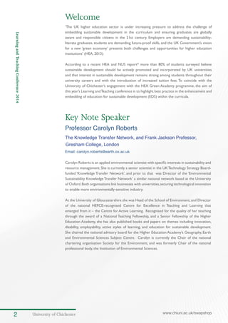 University of Chichester2 www.chiuni.ac.uk/swapshop
LearningandTeachingConference2014
Key Note Speaker
Professor Carolyn Roberts
The Knowledge Transfer Network, and Frank Jackson Professor,
Gresham College, London
Email: carolyn.roberts@earth.ox.ac.uk
Carolyn Roberts is an applied environmental scientist with specific interests in sustainability and
resource management. She is currently a senior scientist in the UKTechnology Strategy Board-
funded ‘Knowledge Transfer Network’, and prior to that was Director of the ‘Environmental
Sustainability Knowledge Transfer Network’ a similar national network based at the University
of Oxford.Both organisations link businesses with universities,securing technological innovation
to enable more environmentally-sensitive industry.
At the University of Gloucestershire she was Head of the School of Environment,and Director
of the national HEFCE-recognised Centre for Excellence in Teaching and Learning that
emerged from it – the Centre for Active Learning. Recognised for the quality of her teaching
through the award of a National Teaching Fellowship, and a Senior Fellowship of the Higher
Education Academy, she has also published books and papers on themes including innovation,
disability, employability, active styles of learning, and education for sustainable development.
She chaired the national advisory board for the Higher Education Academy’s Geography, Earth
and Environmental Sciences Subject Centre. Carolyn is currently the Chair of the national
chartering organisation Society for the Environment, and was formerly Chair of the national
professional body, the Institution of Environmental Sciences.
Welcome
‘The UK higher education sector is under increasing pressure to address the challenge of
embedding sustainable development in the curriculum and ensuring graduates are globally
aware and responsible citizens in the 21st century. Employers are demanding sustainability-
literate graduates, students are demanding future-proof skills, and the UK Government’s vision
for a new ‘green economy’ presents both challenges and opportunities for higher education
institutions’ (HEA, 2013).
According to a recent HEA and NUS report* more than 80% of students surveyed believe
sustainable development should be actively promoted and incorporated by UK universities
and that interest in sustainable development remains strong among students throughout their
university careers and with the introduction of increased tuition fees. To coincide with the
University of Chichester’s engagement with the HEA Green Academy programme, the aim of
this year’s Learning andTeaching conference is to highlight best practice in the enhancement and
embedding of education for sustainable development (EDS) within the curricula.
 