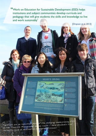 University of Chichester 3www.chiuni.ac.uk/swapshop
LearningandTeachingConference2014
“Work on Education for Sustainable Development (ESD) helps
institutions and subject communities develop curricula and
pedagogy that will give students the skills and knowledge to live
and work sustainably’
	 [Drayson et al, 2013]
Fieldtrips are an important part of the pedagogy underpinning ESD
on the Tourism Management degree route - here students visit
Selsey to look at destination management issues
 