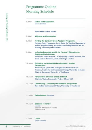 University of Chichester4 www.chiuni.ac.uk/swapshop
LearningandTeachingConference2014
9.00am	 Coffee and Registration
Venue: Cloisters	
	 Venue: Mitre Lecture Theatre
9.30am	 Welcome and Introduction	
9.40am	 ‘Setting the Context’: Green Academy Programme
DrAndy Clegg, Programme Co-ordintor forTourism Management
and Dr Hugh Dunkerley, Senior Lecturer in English and Creative
Writing, University of Chichester
9.50am	 ‘A Quality Education and Fit for Purpose’: Education for
Sustainability in Context
Professor Carolyn Roberts,The KnowledgeTransfer Network, and
Frank Jackson Professor, Gresham College, London
10.30am	 Education for Sustainable Development - Industry
Perspectives
Professor Jim Lynch OBE, Distinguished Professor of Life
Sciences, Centre for Environmental Strategy, University of Surrey;
Chair of Governors, University of Chichester
10.55am	 Perspectives on Green Impact and ESD
CharlotteTaylor, Community Project Officer, NUS
11.15am	 Green Going - University of Chichester Perspectives
Kate Cathie, Environment Officer, University of Chichester
11.35am	 Refreshments: Cloisters
11.55pm	 Sessions 1, 2 and 3
	 Venues:
	 Strand 1 - Mitre Lecture Theatre
	 Strand 2 - LO6
1.15pm	 Lunch
	 Venue: Cloisters
Programme Outline
Morning Schedule
 