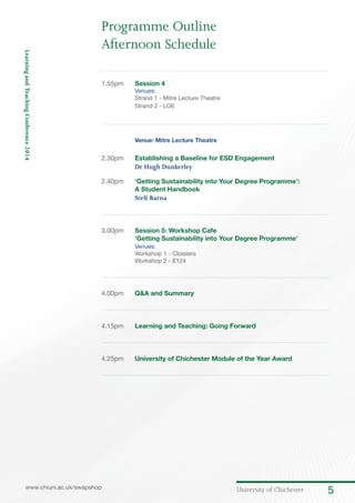 University of Chichester 5www.chiuni.ac.uk/swapshop
LearningandTeachingConference2014
1.55pm	 Session 4
Venues:
	 Strand 1 - Mitre Lecture Theatre
	 Strand 2 - LO6
	 Venue: Mitre Lecture Theatre
2.30pm	 Establishing a Baseline for ESD Engagement
Dr Hugh Dunkerley
2.40pm	 ‘Getting Sustainability into Your Degree Programme’:
A Student Handbook
Stefi Barna	
3.00pm	 Session 5: Workshop Cafe
‘Getting Sustainability into Your Degree Programme’
	 Venues:
	 Workshop 1 - Cloisters
	 Workshop 2 - E124
4.00pm 	 Q&A and Summary
4.15pm 	 Learning and Teaching: Going Forward
4.25pm 	 University of Chichester Module of the Year Award
Programme Outline
Afternoon Schedule
 