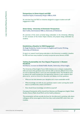 University of Chichester 7www.chiuni.ac.uk/swapshop
LearningandTeachingConference2014
Perspectives on Green Impact and ESD
CharlotteTaylor, Community Project Officer, NUS
An overview from the NUS on initiatives designed to support student and staff
engagement in ESD.
	
Green Going - University of Chichester Perspectives
Kate Cathie, Environment Officer, University of Chichester
An overview of the work currently being undertaken in the University, reflecting
on the successes of the Green Impact Scheme, and projects being undertaken by
students.
Establishing a Baseline for ESD Engagement
Dr Hugh Dunkerley, Senior Lecturer in English and CreativeWriting,
University of Chichester
A report on research work being undertaken in the University to establish a baseline
for ESD and how many modules currently incorporate some element of ESD.
‘Getting Sustainability into Your Degree Programme’: A Student
Handbook
Stefi Barna, Lecturer in Global Public Health, University of EastAnglia
The University of East Anglia’s Future Skills Initiative aims to deepen employability
skills and ensure that graduates leave with the skills to become effective future lead-
ers and to help bring about a more just and sustainable world. The Handbook aims
to capture the unique perspectives and approaches inherent in each academic disci-
pline, and to serve as a forum for discussion and debate, via three questions:
•	 What are the links between your discipline and a more sustainable world?
•	 What knowledge and skills do your graduates need in order to bring that world
about, as professionals, citizens and leaders?
•	 How should those knowledge and skills be acquired?
Conceptual frameworks will be shared from Business and Management, English, Media
Studies, History, Maths, Social Work and the health professions.
This presentation will also provide the focus for the afternoon’s workshop cafe where
colleagues will be encouraged to think how they could embed ESD within their own
modules.
 