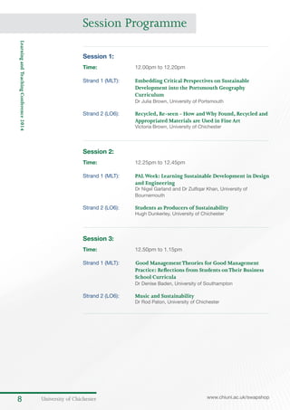 University of Chichester8 www.chiuni.ac.uk/swapshop
LearningandTeachingConference2014
Session 1:
Time:	 12.00pm to 12.20pm
Strand 1 (MLT):	 Embedding Critical Perspectives on Sustainable
Development into the Portsmouth Geography
Curriculum
Dr Julia Brown, University of Portsmouth
Strand 2 (LO6):	 Recycled, Re-seen - How andWhy Found, Recycled and
Appropriated Materials are Used in FineArt
Victoria Brown, University of Chichester
Session 2:
Time:	 12.25pm to 12.45pm
Strand 1 (MLT):	 PALWeek: Learning Sustainable Development in Design
and Engineering
Dr Nigel Garland and Dr Zulfiqar Khan, University of
Bournemouth
Strand 2 (LO6):	 Students as Producers of Sustainability
Hugh Dunkerley, University of Chichester
Session 3:
Time:	 12.50pm to 1.15pm
Strand 1 (MLT):	 	Good ManagementTheories for Good Management
Practice: Reflections from Students onTheir Business
School Curricula
Dr Denise Baden, University of Southampton
Strand 2 (LO6):	 Music and Sustainability
Dr Rod Paton, University of Chichester
Session Programme
 