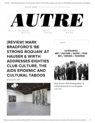 11/24/2015 [REVIEW] Mark Bradford's 'Be Strong Boquan' at Hauser & Wirth Addresses Eighties Club Culture, the AIDS Epidemic and Cultural Taboos Autre Magazine
http://www.pasunautre.com/this-and-that-main/2015/11/16/review-mark-bradfords-be-strong-boquan-at-hauser-wirth-addresses-80s-club-culture-the-aids-epidemic-e… 1/6
[REVIEW] MARK
BRADFORD'S 'BE
STRONG BOQUAN' AT
HAUSER & WIRTH
ADDRESSES EIGHTIES
CLUB CULTURE, THE
AIDS EPIDEMIC AND
CULTURAL TABOOS
November 16, 2015
Search
CATEGORIES:
ART / CULTURE / MUSIC / FILM 
SEX / DESIGN / FASHION
Nick Zinner "601 Photographs" @
Lethal Amounts In Los Angeles
A DAY AGO
   
   
D A I L Y   J O U R N A L A R T F A S H I O N
M U S I C P R O S E M O R E
TO FOLLOW US ON INSTAGRAM!CLICK HERE  ×
 