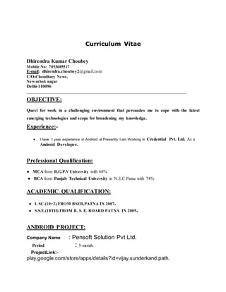 Curriculum Vitae
Dhirendra Kumar Choubey
Mobile No: 7053685517
E-mail: dhirendra.choubey2@gmail.com
C/O-Choudhary News,
Newashok nagar
Delhi-110096
________________________________________________________________________
OBJECTIVE:
Quest for work in a challenging environment that persuades me to cope with the latest
emerging technologies and scope for broadening my knowledge.
Experience:-
 I have 1 year experience in Android at Presently I am Working In Credential Pvt. Ltd. As a
Android Developer..
Professional Qualification:
● MCA from R.G.P.VUniversity with 68%
● BCA from Punjab Technical University in N.E.C Patna with 74%
ACADEMIC QUALIFICATION:
● I. SC.(10+2) FROM BSEB,PATNA IN 2007.
● S.S.E.(10TH) FROM B. S. E. BOARD PATNA IN 2005.
ANDROID PROJECT:
Company Name : Pensoft Solution Pvt Ltd.
Period : 3-month.
ProjectLink:-
play.google.com/store/apps/details?id=vijay.sunderkand.path,
 