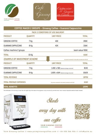YOIM GINSENG COFFEE
COFFEE MAKER 2 GROUPS - Ginseng Coffee + Guaraná Cappuccino
PACK 2 CONDITIONS OF USE BAILMENT
PRODUCT			 QUANTITY			 UNIT PRICE			 TOTAL
GINSENG COFFEE		 7 Kg				 40€				 280€
GUARANÁ CAPPUCCINO	 8 Kg				 42€				 336€
Coffee machine 2 groups	 					 	 team value 900€
TOTAL	 			 15 Kg					 616€
EXAMPLE OF INVESTMENT SCHEME				 	 All prices contained in this table includes the 10% VAT
PRODUCT			 QUANTITY			 UNIT PRICE			 TOTAL
GINSENG COFFEE		 7 Kg			 1,40€ x 581 (Statistical average consumer)	 813€
GUARANÁ CAPPUCCINO	 8 Kg	 1,60€ x 664 (Statistical average consumer) 1062€
TOTAL REVENUE 							 			 1875€
TOTAL PREPAID EXPENSES			 All prices contained in this table includes the 10% VAT	 616€
TOTAL BENEFITS 							 			 	 1259€
The withdrawal of this writing no later than the eighth day of the date of the signature, only to be sent by certified mail, return receipt requested address header allowed
Yo i m G i n s e n g C o f f e e // w w w . y o i m g i n s e n g c o f f e e . c o m // + 3 4 9 3 6 3 6 6 9 0 6 // i n f o @ y o i m . e u
YOIM GINSENG COFFEE
 