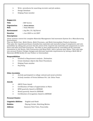  Write procedures for searching recruiter and job seekers
 Design Database
 Helping Team member
Project #11
Title : MRP System
Organization : Fluous Solution
Role : Team Member
Environment : Asp.Net, C#, Sql Server
Duration : Jun 2005 to Jul 2007
Descriptions:
These systems control the complete Materials Management And movement System for a Manufacturing
Environment.
They are Multi-User, Multi-Stores, Multi Processes, and Multi Intermediate Products Systems
They plan the required purchases of production materials and manufacturing of components and sub-
assemblies by taking into account the free stock of the required raw materials and components in each
Store and with each Sub-Contractor. The Plan is then implemented by controlling all the materials
movements in the Stores, Sub-Contractors and Shop Floor, with a process wise option. They also take
into account Product Design changes and alternate materials requirements by having a Multi Bill of
Materials (BOM) facility for any Product or Intermediate
Responsibilities:
 Involved in Requirement analysis , Estimation
 Create database objects like Store Procedures
 Helping Team member
 Bug Fixing
Other Accolades
 Actively participated in college cultural and social activities
 Actively member of Vertex Software Pvt. Ltd. Zelus Team.
Awards
 ABCD Team Award
 Certification of Token of appreciation in Nalco
 BFSI quarterly Award in ZENSAR
 Retail quarterly Award In ZENSAR
 Certification of recognition Award in ZENSAR
Personal Dossier:
Linguistic Abilities: English and Hindi
Hobbies: Playing Cricket, Watching Movies.
Address: Amanora Park Town, Pune,India
 