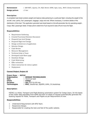 Environment : ASP.NET, Jquery, C#, SQL Server 2008, Ajax, Linq ,WCF, Entity framework
Design pattern : 3 tier
Description:
A completed load sheet contains weight and balance data pertaining to a particular flight, including the weight of the
aircraft, crew, pantry, fuel, passengers, baggage, cargo and mail. Where necessary, it contains details of the
distribution of this load. This application generate load sheet based on Aircraft parameter like dry operating weight ,
Cargo, Mail, passenger detail. It helps pilot to determine Fuel required to take off and move the flight.
Responsibilities:
 Requirement Gathering
 Created Functional Solution Document
 Prepared Low level Design
 Prepared High level Design
 Design architecture of application
 Solution Design
 Code Review
 Resource Management
 Technical help to Team
 Developed Load Sheet page
 Database Design
 Code Refactoring
 Effor estimation
 Client interaction for status update
 Deployment
Current Project: Project #2
Project Name : HOTAC
Organization : ZENSAR TECHNOLOGIES
Role : Technical lead
Client : Indigo
Duration : Oct 2015 to till now
Technologies : MVC, JavaScript, JQUERY, AJAX, C#,bootstrap
Description:
HOTAC is a Hotel, Transport and Flight Booking automation system for Indigo Users. On the bases
of the roster data populates from AIMS and then on bases of request automatically generate the
booking request for Hotel, Transport and Flights as per Requirement of crew.
Responsibilities:
 Understand Requirement with BTS Team.
 Responsive Design.
 Responsible for creating the look and feel of the public website.
 