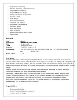  Requirement Gathering
 Created Functional Solution Document
 Prepared Low level Design
 Prepared High level Design
 Design architecture of application
 Solution Design
 Code Review
 Resource Management
 Technical help to Team
 Developed Load Sheet page
 Database Design
 Code Refactoring
 Effor estimation
 Client interaction for status update
 Deployment
Project #3
Title : ARGOS
Organization : ZENSAR TECHNOLOGIES
Role : Project Lead
Client : International SOS
Duration : April 2014 to April 2015.
Environment : ASP.NET, Jquery, C#, SQL Server 2008, Ajax, Linq ,WCF, Entity framework
,Sync Frame work
Design pattern : 3 tier
Description:
International SOS is the world’s leading international healthcare, medical assistance and security services company.
International SOS Medical Services reduce the medical risk to employees where they work and travel. By helping safeguard
the health of the client’s global workforce, they help manage the client’s operations abroad and help ensure continuity of
the day-to-day operations. All services are backed by International SOS worldwide capabilities, infrastructure and assistance
network.
The Argos Intranet site contains Site master forms and site for management reporting & .NET Offline application
contains data-entry forms used by the medical staff on day-to-day basis.
International SOS would like to rebuild existing Argos Intranet to Share Point 2013 and develop .Net based offline
capability solution with the help of cutting edge technology solution to empower their employees perform their
routine activities more efficiently. The offline application stores data into offline local database and that get
synchronized with regional databases. The D-ID data from regional databases are consolidated to Argos Intranet
database for and used for management reporting purpose.
Responsibilities:
 Requirement Gathering
 Created Functional Solution Document
 Prepared Low level Design
 