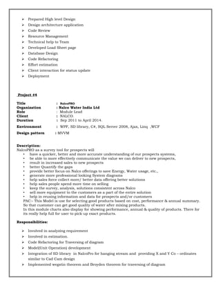  Prepared High level Design
 Design architecture application
 Code Review
 Resource Management
 Technical help to Team
 Developed Load Sheet page
 Database Design
 Code Refactoring
 Effort estimation
 Client interaction for status update
 Deployment
Project #4
Title : NalcoPRO
Organization : Nalco Water India Ltd
Role : Module Lead
Client : NALCO.
Duration : Sep 2011 to April 2014.
Environment : WPF, SD library, C#, SQL Server 2008, Ajax, Linq ,WCF
Design pattern : MVVM
Description:
NalcoPRO as a survey tool for prospects will
• have a quicker, better and more accurate understanding of our prospects systems,
• be able to more effectively communicate the value we can deliver to new prospects,
• result in increased sales to new prospects
• better Quantify the gaps
• provide better focus on Nalco offerings to save Energy, Water usage, etc.,
• generate more professional looking System diagrams
• help sales force collect more/ better data offering better solutions
• help sales people spend more time on selling
• keep the survey, analysis, solutions consistent across Nalco
• sell more equipment to the customers as a part of the entire solution
• help in reusing information and data for prospects and/or customers
PAC:- This Model is use for selecting good products based on cost, performance & annual summary.
So that customer can get good quality of water after mixing products.
In this module charts also display for showing performance, annual & quality of products. There for
its really help full for user to pick up exact products.
Responsibilities:
 Involved in analyzing requirement
 Involved in estimation.
 Code Refactoring for Traversing of diagram
 Model(Unit Operation) development
 Integration of SD library in NalcoPro for hanging stream and providing X and Y Co – ordinates
similar to Cad Cam design
 Implemented wegstin theorem and Broyden theorem for traversing of diagram
 