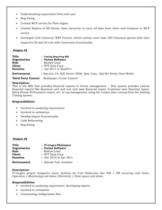  Understanding requirement from end user
 Bug Fixing
 Created WCF service for Flow engine.
 Created Replica of SD library class hierarchy to carry all data from client and Compute in WCF
service
 Developed Unit Convertor WPF Control, which contain more than 500 Chemical species with their
respective SI and US unit with Conversion functionality.
Project #5
Title : Costing Reporting MIS
Organization : Vertex Software
Role : Module Lead
Client : NTT Data Corp.
Duration : Apr 2011 to Sep2011.
Environment : Asp.net, C#, SQL Server 2008, Ajax, Linq , Ado.Net Entity Data Model
Third Party Control : Resharper, Cruise Control
Description:
This is the MIS that provides financial reports to Vertex management. - This system provides various
financial reports like Business unit and sub unit wise financial report, Customer wise financial report,
Sales Person Performance report, etc. to top management using the output data coming from the existing
Costing system.
Responsibilities:
 Involved in analyzing requirement
 Involved in estimation.
 Develop Import Functionality
 Code Refactoring
 Bug Fixing
Project #6
Title : IT-tougou-PRJ(Japan)
Organization : Vertex Software
Role : Module Lead
Client : NTT Data Corp.
Duration : Dec 2010 to Apr 2011.
Environment : Splunk Tool, windows
Description:
IT-tougou project integrates many systems for Cost Reduction like HW / SW sourcing cost down,
Operation / Monitoring cost down, Electricity / Floor space cost down.
Responsibilities:
 Involved in analyzing requirement, developing reports.
 Involved in estimation.
 Customizing configuration files
 