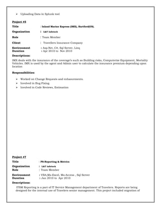  Uploading Data in Splunk tool
Project #5
Title : Inland Marine Express (IMX), Hartford(US).
Organization : L&T Infotech
Role : Team Member
Client : Travellers Insurance Company
Environment : Asp.Net, C#, Sql Server, Linq
Duration : Apr 2010 to Nov 2010
Descriptions:
IMX deals with the insurance of the coverage’s such as Building risks, Computerize Equipment, Mortality
Vehicles. IMX is used by the agent and Admin user to calculate the insurance premium depending upon
location
Responsibilities:
 Worked on Change Requests and enhancements.
 Involved in Bug Fixing.
 Involved in Code Reviews, Estimation
Project #7
Title : PS-Reporting & Metrics
Organization : L&T infotech
Role : Team Member
Environment : VBA,Ms-Excel, Ms-Access , Sql Server
Duration : Jan 2010 to Apr 2010
Descriptions:
ITSM Reporting is a part of IT Service Management department of Travelers. Reports are being
designed for the internal use of Travelers senior management. This project included migration of
 