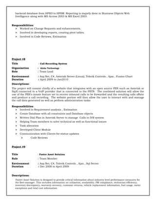 backend database from HPSD to HPSM. Reporting is majorly done in Business Objects Web
Intelligence along with MS Access 2003 & MS Excel 2003.
Responsibilities:
 Worked on Change Requests and enhancements.
 Involved in developing reports, creating pivot tables.
 Involved in Code Reviews, Estimation
Project #8
Title : Call Recording System
Organization : Aloha Technology
Role : Team Lead
Environment : Asp.Net, C#, Asterisk Server (Linux), Telerik Controls , Ajax , Fusion Chart
Duration : April 2009 to Jan2010
Descriptions:
The project will consist chiefly of a website that integrates with an open source PBX such as Asterisk or
SipX connected to a VoIP provider that is connected to the PSTN. The combined solution will allow the
use of the PBX's innate feature set to receive inbound calls to be forwarded and the resulting calls offsite
and produce a call recording. The website portion will then allow the user to interact with and manage
the call data generated as well as perform administration tasks
.
Responsibilities:
 Involved in Requirement analysis , Estimation
 Create Database with all constraints and Database objects
 Written Dial Plan in Asterisk Server to manage Calls in IVR system
 Helping Team members to solve technical as well as functional issues
 Task allocation
 Developed Client Module
 Communication with Clients for status updates
 Code Reviews
Project #9
Title : Faster Asset Solution
Role : Team Member
Environment : Asp.Net, C#, Telerik Controls , Ajax , Sql Server
Duration : Dec 2008 to April 2009
Descriptions:
Faster Asset Solution is designed to provide critical information about industry level performance measures for
the fleet manager. This includes information on utilization, availability, PM compliance, technician efficiency,
inventory discrepancy, warranty recovery, customer returns, vehicle replacement information, fuel usage, meter
exceptions and total cost information.
 
