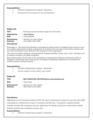 Responsibilities:
 Involved in Requirement analysis , Estimation
 Developed Fuel consumption and cost tracking Module
Project #10
Title : Powerapps (standard pack)(web application SOA based)
Organization : Fluous Solution
Role : Team Member
Environment : Asp.Net, C#, Ajax ,Oracle
Duration : Jun 2008 to Dec 2008
Descriptions:
PowerApps is HR, Payroll and Workforce management solution which is designed from scratch to serve
the complex requirements of large corporations. It combines the entire gamut of activities related to all
the areas covering the entire lifecycle of the employees in the organization.
This suite has various products covering Payroll, Employee Benefits, Travel, Leave, Time, Attendance etc.
as separate modules, yet tightly integrated.
Most exciting aspect of this suite is the availability of comprehensive Employee Self Service which is
designed to ensure that most of the queries of employees regarding compensation and benefits are
answered without lifting the phone!
Responsibilities:
 Involved in Requirement analysis , Estimation
 Develop employee creation module ,Leave module
Project #9
Title : ERP CONSULTING JOB PORTAL(www.erpconsulting.com)
Role : Team Lead
Environment : Asp.Net, C#, Ajax ,Oracle
Duration : Mar 2008 to Jun 2008
Descriptions:
ORB group is into recruitment website of USA. We need to redevelop the website for one of its client ERP-
consulting.com. Website has two parts: Consultant and Recruiter. Consultant/ candidate module
includes activities like creating an account, upload his/ her details, search job, etc.Recruiters module
includes activities like creating an account, post
Responsibilities:
 Involved in Requirement analysis , Estimation
 
