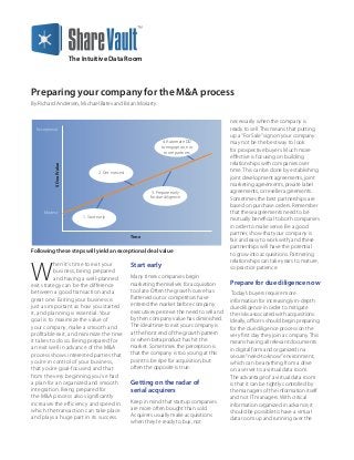 Preparing your company for the M&A process
By Richard Andersen, Michael Bates and Brian Moriarty
The Intuitive Data Room
W
hen it’s time to exit your
business, being prepared
and having a well-planned
exit strategy can be the difference
between a good transaction and a
great one. Exiting your business is
just as important as how you started
it, and planning is essential. Your
goal is to maximize the value of
your company, make a smooth and
profitable exit, and minimize the time
it takes to do so. Being prepared for
an exit well in advance of the M&A
process shows interested parties that
you’re in control of your business,
that you’re goal-focused, and that
from the very beginning you’ve had
a plan for an organized and smooth
integration. Being prepared for
the M&A process also significantly
increases the efficiency and speed in
which the transaction can take place
and plays a huge part in its success.
Start early
Many times companies begin
marketing themselves for acquisition
too late. Often the growth curve has
flattened out or competitors have
entered the market before company
executives perceive the need to sell and
by then company value has diminished.
The ideal time to exit your company is
at the front end of the growth pattern
or when beta product has hit the
market. Sometimes the perception is
that the company is too young at this
point to be ripe for acquisition, but
often the opposite is true.
Getting on the radar of
serial acquirers
Keep in mind that startup companies
are more often bought than sold.
Acquirers usually make acquisitions
when they’re ready to buy, not
necessarily when the company is
ready to sell. This means that putting
up a“For Sale”sign on your company
may not be the best way to look
for prospective buyers. Much more
effective is focusing on building
relationships with companies over
time. This can be done by establishing
joint development agreements, joint
marketing agreements, private label
agreements, or reseller agreements.
Sometimes the best partnerships are
based on purchase orders. Remember
that these agreements need to be
mutually beneficial to both companies
in order to make sense. Be a good
partner, show that your company is
fair and easy to work with, and these
partnerships will have the potential
to grow into acquisitions. Partnering
relationships can take years to mature,
so practice patience.
Prepare for due diligence now
Today’s buyers require more
information for increasingly in-depth
due diligence in order to mitigate
the risks associated with acquisitions.
Ideally, officers should begin preparing
for the due diligence process on the
very first day they join a company. This
means having all relevant documents
in digital form and organized in a
secure“need-to-know”environment,
which can be anything from a drive
on a server to a virtual data room.
The advantage of a virtual data room
is that it can be tightly controlled by
the managers of the information itself
and not IT managers. With critical
information organized in advance, it
should be possible to have a virtual
data room up and running over the
Exceptional
Modest
$DealValue
Time
4. Automate DD
to engage one or
more partners
2. Get noticed
1. Start early
3. Prepare early
for due diligence
Following these steps will yield an exceptional deal value
 
