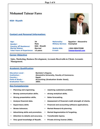 Page 1 of 4
Mohamed Taisear Fares
KSA- Riyadh
Contact and Personal Information;
Career Objective
Sales, Marketing, Business Development, Accounts Receivable & Clients Accounts
Management.
Academic Qualification
Key Competencies
Planning and organizing. resolving customers problem.
Strong communication skills. strong analytical skills.
Strong presentation skills. Sales forecasting.
Analyze financial data. Assessment of financial credit strength of clients.
Supervisory skills Financial and accounting software applications.
Stress tolerance. Market Research & planning.
Advertising skills and promotion. Market Segmentation & Targeting.
Attention to details and accuracy.
Very good knowledge of Riyadh.
Transferable Iqama.
Private driving license (KSA).
Age: 34 Nationality: Egyptian - Alexandria
Gender: Male Military Service: Exempted
Country of Residence: KSA - Riyadh
Marital Status: Married Mobile KSA: +966-580475588
Total Years of Experience: 13 years E-mail: Taisear@gmail.com
Education Level : Bachelor's Degree.
Institution : Alexandria University, Faculty of Commerce.
Country : Egypt.
Field of Study : Accounting (Graduation Grade: Good).
Graduation Year : 2003.
 