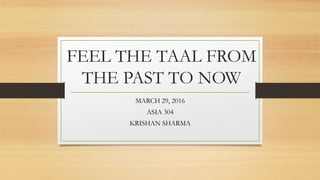 FEEL THE TAAL FROM
THE PAST TO NOW
MARCH 29, 2016
ASIA 304
KRISHAN SHARMA
 
