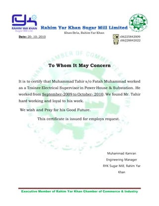Executive Member of Rahim Yar Khan Chamber of Commerce & Industry
Khan Bela, Rahim Yar Khan
Date: 20- 10- 2010 :06225842009
:06228842022
To Whom It May Concern
It is to certify that Muhammad Tahir s/o Fatah Muhammad worked
as a Trainee Electrical Supervisor in Power House & Substation. He
worked from September-2009 to October- 2010. We found Mr. Tahir
hard working and loyal to his work.
We wish and Pray for his Good Future.
This certificate is issued for employs request.
Muhammad Kamran
Engineering Manager
RYK Sugar Mill, Rahim Yar
Khan
 