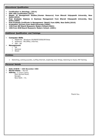 Educational Qualification
 Certification in Astrology. (2014)
 SAP (HR) Certification.(2013)
 Master of Management Studies (Human Resource) from Bharati Vidyapeeth University, New
Delhi.(2010)
 Post Graduate Diploma in Business Management from Bharati Vidyapeeth University, New
Delhi.(2009)
 Post Graduate Certificate in Management (Retail) from AIMA, New Delhi.(2010)
 Graduation (B.Com) from Delhi University.(2006)
 12th from ISC Board Mussoorie Modern School.(2003)
 10th from ICSE Board Mussoorie Modern School. (2001)
Additional Qualification and Trainings
 Computer Skills
 Platforms : Windows 95/98/NT/2000/XP/Vista
 Software : MS Office, Internet.
 SAP - HR
 Management
 HR
 General
 Retail
Hobbies
 Sketching, solving puzzles, surfing internet, exploring new things, listening to music, HR Training.
Personal Details
 Date of Birth – 15th November 1984
 Marital Status – Married
 Address - 5- Amar Colony,
Main Rohtak Road,
Nangloi.
New Delhi – 41.
Thank You.
 