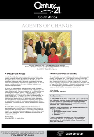 AGENTS OF CHANGE
South Africa
EACH CENTURY 21 OFFICE IS INDEPENDENTLY OWNED AND OPERATED
FOR MORE INFORMATION ON THESE AND OTHER PROPERTIES, GO TO
www.century21.co.za
R
A RARE EVENT INDEED
In each of our individual experiences, certain moments stand out,
indelibly etched as never to be forgotten occurrences. Whether it is
the sighting of a rare comet, the attainment of a lofty goal, the
uniqueness of a special dawn – whatever that occasion may have
been, we recognize those moments even as they happen, as unusual
and our ensuing memories will ensure that these occasions live
forever as special moments.
So too, in the business world, special moments come, somewhat
different, but certainly with as much bated breath and pleasure in the
magic of the moment. The coming together of “the Dunkeld, Melrose,
Birdhaven and Rosebank Team' of Estelle Taitz, Ethne Lipschitz,
Veronica Pollock and Karin Damir and CENTURY 21® through the
offices of CENTURY 21 Richter, is just one of those happenings. As
CEO of CENTURY 21 South Africa, I am very pleased at what has
happened here and am alert to the significance of this association.
The strengths of this leading international real estate brand can now
be fully deployed through the world-class abilities of Estelle, Ethne,
Veronica and Karin in the Dunkeld, Melrose, Birdhaven and Rosebank
areas.
To Estelle, Ethne, Veronica and Karin I would like to extend my
warmest welcome to the CENTURY 21 System®. I look forward to
seeing “the Most Recognised Brand in Global Real Estate” taking its
place in the market you so outstandingly serve. Without doubt, this is
one of those “rare events” and one that we will all clearly recall for
many years to come!
Duncan Gray
CEO, CENTURY 21 South Africa
TWO GIANT FORCES COMBINE
We are thrilled to announce that the award winning and incomparable
property divas, Estelle Taitz, Ethne Lipschitz, Veronica Pollock and
Karin Demir, the “Dunkeld, Melrose, Birdhaven and Rosebank Team”
have merged with CENTURY 21 Richter Properties. The combined
magic of these two premier players who now form part of Century 21®,
the largest Real Estate Company in the world, will continue to provide
the unparalleled and unsurpassed service and results to their
esteemed clients that they have become renowned for.
Trevor Richter
CEO, CENTURY 21 Richter
More Opportunities…
As CENTURY 21 South Africa continues to expand its footprint,
both in Gauteng and other parts of the country, opportunities
are being created for agents interested in aligning with the
biggest real estate organization in the world, with everything
that comes with a world-class player.
In addition, in the Johannesburg area, we are now focusing on
filling the vacant franchise areas of:
?Bryanston
?Waverley and North Eastern Suburbs
?Lonehill/Paulshof
?Randburg
If you are interested in finding out what this world leading
brand has to offer you, as an agent or as an independent
operator, please do not hesitate to call our Corporate Head
Office at 011 884 2202.
Seen here with Duncan Gray – CEO CENTURY 21 South Africa are:
Standing, Left to Right: Karin Demir, Trevor Richter (CEO CENTURY 21 Richter Properties),
Duncan Gray, Veronica Pollock
Seated: Estelle Taitz and Ethne Lipschitz
0860 00 00 21
 