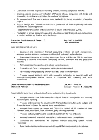 • Oversee all accounts, ledgers and reporting systems, ensuring compliance with IAS.
• Ongoing projects costing and verification of Projects billings, comparison with BoQs and
preparation of monthly payment plans for suppliers/ contractors.
• To managed cash flow and o ensure funds availability for timely completion of ongoing
projects.
• Support Design and Commercial directors in preparation of financial planning and cost
estimates for upcoming projects.
• Responsible for preparation and disbursement of payroll and employees EOSB..
• Finalization of annual accounts/ supporting schedules and coordinate with external auditors
to conduct audit as per timeline set by the Group.
Portacabin Prefab Houses & Décor LLC Aug. 2007 – Jan 2008
Sharjah, UAE Chief Accountant
Major activities carried out were;
• Developed and maintained financial accounting systems for cash management,
accounts payable, accounts receivable, credit control, petty cash and production.
• Streamlined transfer of accounting books from Focus to E-Promis ERP for real time
processing of financial transactions comprising finance, inventory, HR and production
modules.
• To Forecast cash flow position and related borrowing needs.
• To develop Job Order costing system and implementation thereof.
• To oversee payroll processing for more than 550 office and factory staff.
• Prepared annual accounts along with supporting schedules for external audit and
developed/strengthened internal controls in compliance with preceding year audit
observations.
Global Pharmaceuticals / Global Distributors Oct 2003 – June 2007
Islamabad, Pakistan Manager Finance & Accounts
Responsible for supervising and controlling finance and accounting departments.
• Managed the corporate finance tasks including all financial, management and statutory
accounting and reporting.
• Prepared and interpreted the actual monthly financial statements, forecasts, budgets and
5-year plans and reviewed the balance sheet reconciliations.
• Managed intercompany processes and Distribution network of 13 branches all over
Pakistan; sales, receivables, cash collections, petty cash requirements.
• Prepared statutory reporting and liaised with auditors on the year-end audit.
• Managed, reviewed, evaluated, selected and implemented group consolidation.
• Maintained and administered the corporate financial accounting system (Oracle
Financials).
• Supervised establishment/endorsement of Import L/Cs including costing of materials.
cv-aleem page2/4
 