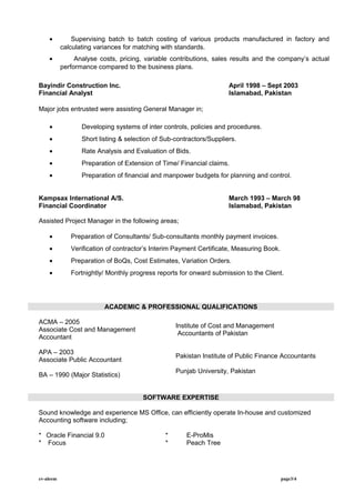 • Supervising batch to batch costing of various products manufactured in factory and
calculating variances for matching with standards.
• Analyse costs, pricing, variable contributions, sales results and the company’s actual
performance compared to the business plans.
Bayindir Construction Inc. April 1998 – Sept 2003
Financial Analyst Islamabad, Pakistan
Major jobs entrusted were assisting General Manager in;
• Developing systems of inter controls, policies and procedures.
• Short listing & selection of Sub-contractors/Suppliers.
• Rate Analysis and Evaluation of Bids.
• Preparation of Extension of Time/ Financial claims.
• Preparation of financial and manpower budgets for planning and control.
Kampsax International A/S. March 1993 – March 98
Financial Coordinator Islamabad, Pakistan
Assisted Project Manager in the following areas;
• Preparation of Consultants/ Sub-consultants monthly payment invoices.
• Verification of contractor’s Interim Payment Certificate, Measuring Book.
• Preparation of BoQs, Cost Estimates, Variation Orders.
• Fortnightly/ Monthly progress reports for onward submission to the Client.
ACADEMIC & PROFESSIONAL QUALIFICATIONS
ACMA – 2005
Associate Cost and Management
Accountant
Institute of Cost and Management
Accountants of Pakistan
APA – 2003
Associate Public Accountant
Pakistan Institute of Public Finance Accountants
BA – 1990 (Major Statistics)
Punjab University, Pakistan
SOFTWARE EXPERTISE
Sound knowledge and experience MS Office, can efficiently operate In-house and customized
Accounting software including;
* Oracle Financial 9.0 * E-ProMis
* Focus * Peach Tree
cv-aleem page3/4
 