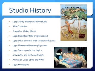 Studio History
• 1923: Disney Brothers Cartoon Studio
• Alice Comedies
• Oswald => Mickey Mouse
• 1928: SteamboatWillie employs sound
• 1929: DBCS becomesWalt Disney Productions
• 1932: Flowers andTrees employs color
• 1934: feature production begins
• SnowWhite and the Seven Dwarfs
• Animation Union Strike andWWII
• 1950: Xerography
 