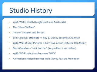 Studio History
• 1966:Walt’s Death (Jungle Book and Aristocats)
• The “NineOld Men”
• Irony of Lasseter and Burton
• 80’s: takeover attempts => Roy E. Disney becomes Chairman
• 1983:Walt Disney Pictures is born (live-action features; Ron Miller)
• BlackCauldron – “rock bottom” ($44 million v $21 million)
• 1986:WD Productions becomesTWDC
• Animation division becomes Walt Disney Feature Animation
 