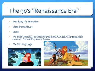 The 90’s “Renaissance Era”
• Broadway-like animation
• More drama, flavor
• Music
• The Little Mermaid,The Rescuers Down Under, Aladdin, Fantasia 2000,
Hercules, Pocahantas, Mulan,Tarzan
• The Lion King (1994)
 