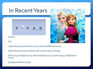 In RecentYears
• Decline
• CGI
• 2006: Disney purchases Pixar ($7.4 billion); WDFA becomes…
• Walt Disney Animation Studios & Pixar Animation Studios
• P&F (2009),Tangled (2010),Wreck-it Ralph (2012), Frozen (2013), & Big Hero 6
(2014)
• Zootopia & Moana (2016)
 