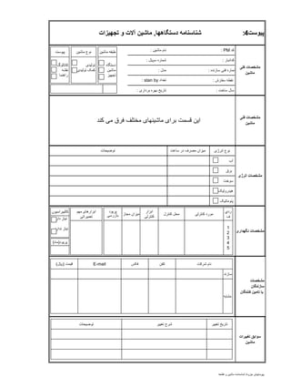 ‫کد‬PM:‫ماشين‬ ‫نام‬:
‫کدانبار‬:‫سلاير‬ ‫شماره‬:
‫سازنده‬ ‫فنی‬ ‫شماره‬:‫مدل‬:
‫سفارش‬ ‫نقطه‬:
‫ساخت‬ ‫سال‬:‫برداری‬ ‫بهره‬ ‫تاريخ‬:
‫انرژی‬ ‫نوع‬
‫آب‬
‫برق‬
‫سوخت‬
‫هيدروليک‬
‫پنوماتيک‬
‫پیوست‬4:‫دستگاهها‬ ‫شناسنامه‬,‫تجهیزات‬ ‫و‬ ‫آالت‬ ‫ماشین‬
‫کلی‬ ‫مشخصات‬
‫ماشین‬
‫تعداد‬stan by:
‫فنی‬ ‫مشخصات‬
‫ماشین‬‫کند‬ ‫می‬ ‫فرق‬ ‫مختلف‬ ‫ماشينهای‬ ‫برای‬ ‫قسمت‬ ‫اين‬
‫انرژی‬ ‫مشخصات‬
‫ساعت‬ ‫در‬ ‫مصرف‬ ‫ميزان‬‫توضيحات‬
‫نگهداری‬ ‫مشخصات‬
‫مشخصات‬
‫سازندگان‬
‫کنندگان‬ ‫تامین‬ ‫یا‬
‫تغییرات‬ ‫سوابق‬
‫ماشین‬
‫ماشين‬ ‫طبقه‬
‫دستگاه‬
‫ماشين‬
‫تجهيز‬
‫ماشين‬ ‫نوع‬
‫توليدی‬
‫توليدی‬ ‫کمک‬
‫پيوست‬
‫کاتالوگ‬
‫نقشه‬
‫راهنما‬
‫مهم‬ ‫ابزارهای‬
‫تعميراتی‬
‫مشابه‬
‫سازند‬
‫شرکت‬ ‫نام‬‫تلفن‬E-mail‫قيمت‬(‫لاير‬) ‫فکس‬
‫تغيير‬ ‫تاريخ‬‫توضيحات‬ ‫تغيير‬ ‫شرح‬
‫کنترل‬ ‫محل‬ ‫کنترلی‬ ‫مورد‬‫مجاز‬ ‫ميزان‬
‫ابزار‬
‫کنترلی‬
‫پريود‬
‫بازرسی‬
‫ردي‬
‫ف‬
1
2
3
4
5
‫پريود‬(‫ماه‬)
‫کاليبراسي‬‫ون‬
‫دارد‬ ‫نياز‬
‫ندارد‬ ‫نياز‬
‫جزوه‬ ‫پيوستهای‬/‫قطعه‬ ‫و‬ ‫ماشين‬ ‫شناسنامه‬
 