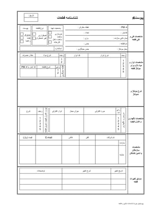‫کد‬PM:‫سفارش‬ ‫نقطه‬:
‫کدانبار‬:‫تعداد‬:
‫سازنده‬ ‫فنی‬ ‫شماره‬:‫وزن‬:
‫قطعه‬ ‫نام‬:‫جنس‬:
‫مونتاژ‬ ‫محل‬:‫جايگزين‬ ‫جنس‬:
‫پیوست‬4:‫قطعات‬ ‫شناسنامه‬
‫و‬ ‫کلی‬ ‫مشخصات‬
‫قطعه‬ ‫فنی‬
‫و‬ ‫ابزار‬ ‫مشخصات‬
‫برای‬ ‫الزم‬ ‫مواد‬
‫قطعه‬ ‫مونتاژ‬
‫نگهداری‬ ‫مشخصات‬
‫کیفیت‬ ‫کنترل‬ ‫و‬
‫و‬ ‫مونتاژ‬ ‫شرح‬
‫ِمونتاژ‬‫د‬
‫مشخصات‬
‫سازندگان‬
‫کنندگان‬ ‫تامین‬ ‫یا‬
‫تغییرات‬ ‫سوابق‬
‫قطعه‬
‫قطعه‬ ‫نوع‬
‫اضطراری‬
‫اضطراری‬ ‫غير‬
‫پيوست‬
‫کاتالوگ‬
‫نقشه‬
‫راهنما‬
‫شرح‬ ‫مجاز‬ ‫ميزان‬ ‫کنترلی‬ ‫مورد‬‫کنترلی‬ ‫ابزار‬
‫شرکت‬ ‫نام‬‫تلفن‬
‫مشابه‬
‫سازنده‬
E-mail‫قيمت‬(‫لاير‬) ‫فکس‬
‫تغيير‬ ‫تاريخ‬‫توضيحات‬ ‫تغيير‬ ‫شرح‬
‫تهيه‬ ‫وضعيت‬
‫خريداری‬
‫ساخت‬
‫داخل‬ ‫ساخت‬
‫کارخانه‬
‫نگهداری‬‫و‬‫سرويس‬
‫ردي‬
‫ف‬
1
2
3
4
5
‫تحويل‬‫کيفيت‬‫کنترل‬‫موارد‬‫قطعه‬
‫رديف‬
1
2
3
4
5
‫ابزار‬ ‫شرح‬‫ابزار‬ ‫کد‬ ‫رديف‬
1
2
3
4
5
‫مواد‬ ‫شرح‬ ‫رديف‬
1
2
‫مصرف‬ ‫مقدار‬
‫قطعه‬ ‫شرح‬‫کد‬ ‫يا‬ ‫انبار‬ ‫کد‬PM
‫جايگزي‬‫قطعه‬‫ن‬
1
2
‫ردي‬
‫استاندارد‬
‫تاريخ‬:
‫جزوه‬ ‫پيوستهای‬/‫قطعه‬ ‫و‬ ‫ماشين‬ ‫شناسنامه‬
 