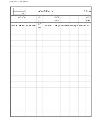 ‫جزوه‬ ‫پیوستهای‬/‫تعمیراتی‬ ‫سوابق‬ ‫فرم‬
‫تعمیراتی‬ ‫سوابق‬ ‫فرم‬
‫ماشین‬ ‫نام‬‫استفاده‬ ‫محل‬‫مدل‬‫ماشین‬ ‫اپراتور‬
‫کد‬PM‫سازنده‬‫نوع‬
‫نفر‬-‫ساعت‬ ‫متقاضی‬ ‫بخش‬‫درخواست‬ ‫تاریخ‬‫درخواست‬ ‫شماره‬
‫پیوست‬8:
‫تعمیر‬ ‫نوع‬‫تعمیر‬ ‫نتیجه‬ ‫ردیف‬‫ایراد‬ ‫خالصه‬
‫تاریخ‬
‫تعمیر‬
‫شده‬ ‫انجام‬ ‫عملیات‬
‫پيوست‬
‫صفحه‬
 