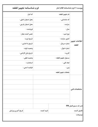 ‫شناسایی‬ ‫کد‬:‫اصلی‬ ‫استقرار‬ ‫محل‬:
‫سازنده‬:‫فرعی‬ ‫استقرار‬ ‫محل‬:
‫مدل‬:‫فروشنده‬:
‫مجاز‬ ‫کننده‬ ‫تعمیر‬:
‫سازنده‬ ‫کشور‬:‫خرید‬ ‫تاریخ‬:
‫سریال‬ ‫شماره‬:‫اندازی‬ ‫راه‬ ‫تاریخ‬:
‫اموال‬ ‫شماره‬:‫اولیه‬ ‫وضعیت‬:
‫نوع‬/‫تیپ‬:
‫کاربرد‬:‫گارانتی‬ ‫پایان‬ ‫تاریخ‬:
‫تجهیز‬ ‫مسئول‬/‫قطعه‬:‫فعلی‬ ‫وضعیت‬:
‫کلی‬ ‫ابعاد‬:‫استاندارد‬:
‫وزن‬:‫اسمی‬ ‫ظرفیت‬:
‫تجهیز‬ ‫ملحقات‬/‫قطعه‬
‫فنی‬ ‫مشخصات‬
‫تجهیز‬ ‫اطالعات‬
/‫قطعه‬
‫توضیحات‬:
‫پیوست‬10:‫انبار‬ ‫اقالم‬ ‫شناسنامه‬ ‫فرم‬‫تجهیز‬ ‫شناسنامه‬ ‫فرم‬/‫قطعه‬
‫تجهیز‬ ‫نام‬/‫قطعه‬:‫انبار‬ ‫کد‬:
‫دستورالعمل‬ ‫کد‬ ‫و‬ ‫نام‬PM
‫کننده‬ ‫تکمیل‬‫کننده‬ ‫تایید‬‫ویرایش‬ ‫آخرین‬ ‫تاریخ‬
 