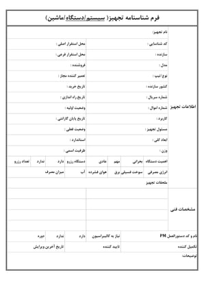 ‫دستگاه‬ ‫اهمیت‬‫بحرانی‬‫مهم‬‫عادی‬‫رزرو‬ ‫دستگاه‬‫دارد‬‫ندارد‬‫رزرو‬ ‫تعداد‬
‫مصرفی‬ ‫انرژی‬‫فسیلی‬ ‫سوخت‬‫برق‬‫فشرده‬ ‫هوای‬‫آب‬
‫دارد‬‫ندارد‬
‫تجهیز‬ ‫شناسنامه‬ ‫فرم‬(‫سیستم‬/‫دستگاه‬/‫ماشین‬)
‫شناسایی‬ ‫کد‬:
‫سازنده‬:
‫مدل‬:
‫اصلی‬ ‫استقرار‬ ‫محل‬:
‫فروشنده‬:
‫تجهیز‬ ‫نام‬:
‫فرعی‬ ‫استقرار‬ ‫محل‬:
‫مجاز‬ ‫کننده‬ ‫تعمیر‬:
‫خرید‬ ‫تاریخ‬:
‫اموال‬ ‫شماره‬:
‫سریال‬ ‫شماره‬:
‫سازنده‬ ‫کشور‬:
‫نوع‬/‫تیپ‬:
‫اندازی‬ ‫راه‬ ‫تاریخ‬:
‫اولیه‬ ‫وضعیت‬:
‫کننده‬ ‫تکمیل‬‫کننده‬ ‫تایید‬
‫وزن‬:
‫دوره‬ ‫کالیبراسیون‬ ‫به‬ ‫نیاز‬ ‫دستورالعمل‬ ‫کد‬ ‫و‬ ‫نام‬PM
‫ویرایش‬ ‫آخرین‬ ‫تاریخ‬
‫تجهیز‬ ‫اطالعات‬
‫فنی‬ ‫مشخصات‬
‫فعلی‬ ‫وضعیت‬:
‫کاربرد‬:
‫مصرف‬ ‫میزان‬
‫توضیحات‬:
‫تجهیز‬ ‫مسئول‬:
‫اسمی‬ ‫ظرفیت‬:
‫کلی‬ ‫ابعاد‬:
‫گارانتی‬ ‫پایان‬ ‫تاریخ‬:
‫تجهیز‬ ‫ملحقات‬
‫استاندارد‬:
 