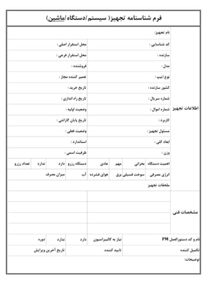 ‫دستگاه‬ ‫اهمیت‬‫بحرانی‬‫مهم‬‫عادی‬‫رزرو‬ ‫دستگاه‬‫دارد‬‫ندارد‬‫رزرو‬ ‫تعداد‬
‫مصرفی‬ ‫انرژی‬‫فسیلی‬ ‫سوخت‬‫برق‬‫فشرده‬ ‫هوای‬‫آب‬
‫دارد‬‫ندارد‬
‫استاندارد‬:
‫فعلی‬ ‫وضعیت‬:
‫کاربرد‬:
‫مصرف‬ ‫میزان‬
‫توضیحات‬:
‫تجهیز‬ ‫مسئول‬:
‫اسمی‬ ‫ظرفیت‬:
‫کلی‬ ‫ابعاد‬:
‫گارانتی‬ ‫پایان‬ ‫تاریخ‬:
‫تجهیز‬ ‫ملحقات‬
‫کننده‬ ‫تکمیل‬‫کننده‬ ‫تایید‬
‫وزن‬:
‫دوره‬ ‫کالیبراسیون‬ ‫به‬ ‫نیاز‬ ‫دستورالعمل‬ ‫کد‬ ‫و‬ ‫نام‬PM
‫ویرایش‬ ‫آخرین‬ ‫تاریخ‬
‫تجهیز‬ ‫اطالعات‬
‫فنی‬ ‫مشخصات‬
‫مجاز‬ ‫کننده‬ ‫تعمیر‬:
‫خرید‬ ‫تاریخ‬:
‫اموال‬ ‫شماره‬:
‫سریال‬ ‫شماره‬:
‫سازنده‬ ‫کشور‬:
‫نوع‬/‫تیپ‬:
‫اندازی‬ ‫راه‬ ‫تاریخ‬:
‫اولیه‬ ‫وضعیت‬:
‫تجهیز‬ ‫شناسنامه‬ ‫فرم‬(‫سیستم‬/‫دستگاه‬/‫ماشین‬)
‫شناسایی‬ ‫کد‬:
‫سازنده‬:
‫مدل‬:
‫اصلی‬ ‫استقرار‬ ‫محل‬:
‫فروشنده‬:
‫تجهیز‬ ‫نام‬:
‫فرعی‬ ‫استقرار‬ ‫محل‬:
 