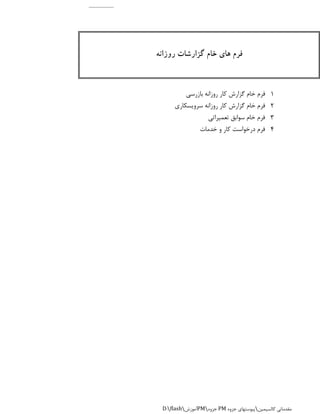 1
2
3
4‫خدمات‬ ‫و‬ ‫کار‬ ‫درخواست‬ ‫فرم‬
‫روزانه‬ ‫گزارشات‬ ‫خام‬ ‫های‬ ‫فرم‬
‫بازرسی‬ ‫روزانه‬ ‫کار‬ ‫گزارش‬ ‫خام‬ ‫فرم‬
‫سرویسکاری‬ ‫روزانه‬ ‫کار‬ ‫گزارش‬ ‫خام‬ ‫فرم‬
‫تعمیراتی‬ ‫سوابق‬ ‫خام‬ ‫فرم‬
D:flash‫آموزش‬PM‫جزوه‬ PM ‫کالسیمین‬ ‫مقدماتی‬‫جزوه‬ ‫پیوستهای‬
 
