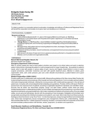 Bridgette Doyle-Handy, RN
286 Oneida Avenue
North Plainfield, NJ 07060
Cell: 908-377-6850
Email: BDoylehandy@gmail.com
OBJECTIVE
To obtain a position in a corporation where my education, knowledge,and skills as a Professional Registered Nurse
will benefit the corporation and enable me to grow, learn and develop as an individual.
PROFESSIONAL SUMMARY
Registered Nurse
 Highly skilled professional with 1.5 years of EmergencyMedicine and 6 years of Med/Surg
experience in a 673 beds Acute Care Hospital and 6.5 years’ experience in a 275 beds Sub-Acute
Rehabilitation Center.
 Charge Nurse on a Med/Surg floor, responsibilities included supporting interdisciplinaryteams,
assessing ongoing care, and monitoring, supporting and delegating nursing and ancillarystaffs as
needed.
 Managed heavy daily patientvolume including telephone orders,discharges,Diagnostic tests,
scheduling,and patientreferrals.
 Proficientin all documentation, record maintenance,and paperwork to ensure accuracyand patient
confidentiality.
 Well-versed in all areas ofmajor and minor surgical procedures performed in a hospital environment.
 Effective communication and organizational skills.
EXPERIENCE
Newark Beth Israel Hospital, Newark, NJ
Barnabas Health Care System
Emergency Department-12/2013-Present
Work to quickly assess the need of each patient, prioritize care based on its critical nature and work to stabilize
patient, treat problem,discharge the patient or make arrangements for longer hospital stay. Sympathetic to patient’s
needs, able to deal with people in various states of pain, trauma and tragedy. Assist doctors in minor or major
surgical procedures, administer medicines and work with specific treatment plans. Attention to details, good
organization skills, calm under pressure, give care under stressful circumstances, a patient listener and a good
communicator.
Medical/ Surgical/Gyn-1/2009-12/2013
Provide quality care in collaboration with medical staffs;following the guidelines of the New Jersey State Practice Act.
Implementing the policies and procedures ofthe hospital and Nursing Department, Communicates pertinent patient
information to appropriate individuals, Utilizing the nursing process with multidisciplinary approach in the del ivery of
patientcare, Complies with unitand departmental scheduling and guidelines, Provides shift to shift report, Performs
assessment and reassessment of patients according to applicable department standards and identified needs.
Ensures that all orders are transcribed properly, cosign unit clerk orders, perform charts check per policy,
Initiates/develop/revise multidisciplinaryproblem listand initiates discharge planning and teaching in accordance with
departmentstandards using appropriate tools,Administer medications to patients according to policy, Ensures patient
safety, secure personal belongings, Assists with the precepting of new employees, Delegates and prioritizes work
assignments according to the individual competence and patient’s care need. Administer blood and blood products,
Autologous blood transfusion using “Sure Trans”, monitor blood glucose,airwaymanagement/trach and endotrachael
care, Chest tube management, wound management, pain management, Ostomy care, enteral feeding, Cytotec
Administration(fetal demise 1-20wks),Epidural monitoring. Provides a compassionate and supportive environment
and demonstrates professionalism with families, visitors, physicians, co-workers and supervisors.
South Mountain Healthcare and Rehabilitation, Vauxhall, NJ
Professional Registered Nurse, Per Diem and House Supervisor-03/2009-5/2015
 