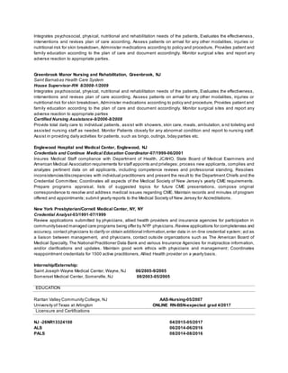 Integrates psychosocial, physical, nutritional and rehabilitation needs of the patients, Evaluates the effectiveness,
interventions and revises plan of care according, Assess patients on arrival for any other modalities, injuries or
nutritional risk for skin breakdown, Administer medications according to policy and procedure, Provides patient and
family education according to the plan of care and document accordingly. Monitor surgical sites and report any
adverse reaction to appropriate parties.
Greenbrook Manor Nursing and Rehabilitation, Greenbrook, NJ
Saint Barnabas Health Care System
House Supervisor-RN 8/2008-1/2009
Integrates psychosocial, physical, nutritional and rehabilitation needs of the patients, Evaluates the effectiveness,
interventions and revises plan of care according, Assess patients on arrival for any other modalities, injuries or
nutritional risk for skin breakdown, Administer medications according to policy and procedure, Provides patient and
family education according to the plan of care and document accordingly. Monitor surgical sites and report any
adverse reaction to appropriate parties
Certified Nursing Assistance-9/2006-8/2008
Provide total daily care to individual patients, assist with showers, skin care, meals, ambulation, a nd toileting and
assisted nursing staff as needed. Monitor Patients closely for any abnormal condition and report to nursing staff.
Assist in providing daily activities for patients, such as bingo, outings, bday parties etc.
Englewood Hospital and Medical Center, Englewood, NJ
Credentials and Continue Medical Education Coordinator-07/1999-06/2001
Insures Medical Staff compliance with Department of Health, JCAHO, State Board of Medical Examiners and
American Medical Association requirements for staff appoints and privileges; process new applicants, complies and
analyzes pertinent data on all applicants, including competence reviews and professional standing. Resolves
inconsistencies/discrepancies with individual practitioners and present the result to the Department Chiefs and the
Credential Committee; Coordinates all aspects of the Medical Society of New Jersey’s yearly CME requirements.
Prepare programs appraisal, lists of suggested topics for future CME presentations, compose original
correspondence to resolve and address medical issues regarding CME. Maintain records and minutes of program
offered and appointments; submit yearly reports to the Medical Society of New Jersey for Accreditations.
New York Presbyterian/Cornell Medical Center, NY, NY
Credential Analyst-03/1991-07/1999
Review applications submitted by physicians, allied health providers and insurance agencies for participation in
communitybased managed care programs being offer by NYP physicians.Review applications for completeness and
accuracy, contact physicians to clarify or obtain additional information,enter data in on-line credential system; act as
a liaison between management, and physicians, contact outside organizations such as The American Board of
Medical Specialty, The National Practitioner Data Bank and various Insurance Agencies for malpractice information,
and/or clarifications and updates. Maintain good work ethics with physicians and management; Coordinates
reappointment credentials for 1500 active practitioners, Allied Health provider on a yearly basis.
Internship/Externship:
Saint Joseph Wayne Medical Center, Wayne, NJ 06/2005-9/2005
Somerset Medical Center, Somerville, NJ 08/2003-05/2005
EDUCATION
Raritan Valley Community College, NJ AAS-Nursing-05/2007
University of Texas at Arlington ONLINE RN-BSN-expected grad 4/2017
Licensure and Certifications
NJ -26NR13324100 04/2015-05/2017
ALS 06/2014-06/2016
PALS 08/2014-08/2016
 