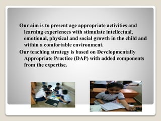 Our aim is to present age appropriate activities and
learning experiences with stimulate intellectual,
emotional, physical and social growth in the child and
within a comfortable environment.
Our teaching strategy is based on Developmentally
Appropriate Practice (DAP) with added components
from the expertise.
 