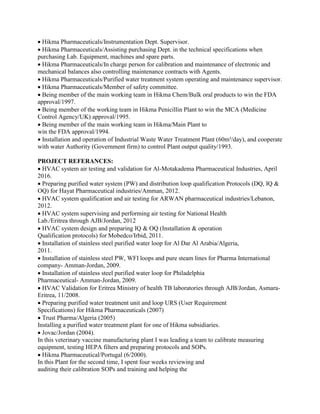 Hikma Pharmaceuticals/Instrumentation Dept. Supervisor.
Hikma Pharmaceuticals/Assisting purchasing Dept. in the technical specifications when
purchasing Lab. Equipment, machines and spare parts.
Hikma Pharmaceuticals/In charge person for calibration and maintenance of electronic and
mechanical balances also controlling maintenance contracts with Agents.
Hikma Pharmaceuticals/Purified water treatment system operating and maintenance supervisor.
Hikma Pharmaceuticals/Member of safety committee.
Being member of the main working team in Hikma Chem/Bulk oral products to win the FDA
approval/1997.
Being member of the working team in Hikma Penicillin Plant to win the MCA (Medicine
Control Agency/UK) approval/1995.
Being member of the main working team in Hikma/Main Plant to
win the FDA approval/1994.
Installation and operation of Industrial Waste Water Treatment Plant (60m³/day), and cooperate
with water Authority (Government firm) to control Plant output quality/1993.
PROJECT REFERANCES:
HVAC system air testing and validation for Al-Motakadema Pharmaceutical Industries, April
2016. 
Preparing purified water system (PW) and distribution loop qualification Protocols (DQ, IQ &
OQ) for Hayat Pharmaceutical industries/Amman, 2012.
HVAC system qualification and air testing for ARWAN pharmaceutical industries/Lebanon,
2012.
HVAC system supervising and performing air testing for National Health
Lab./Eritrea through AJB/Jordan, 2012
HVAC system design and preparing IQ & OQ (Installation & operation
Qualification protocols) for Mobedco/Irbid, 2011.
Installation of stainless steel purified water loop for Al Dar Al Arabia/Algeria,
2011.
Installation of stainless steel PW, WFI loops and pure steam lines for Pharma International
company- Amman-Jordan, 2009.
Installation of stainless steel purified water loop for Philadelphia
Pharmaceutical- Amman-Jordan, 2009.
HVAC Validation for Eritrea Ministry of health TB laboratories through AJB/Jordan, Asmara-
Eritrea, 11/2008.
Preparing purified water treatment unit and loop URS (User Requirement
Specifications) for Hikma Pharmaceuticals (2007)
Trust Pharma/Algeria (2005)
Installing a purified water treatment plant for one of Hikma subsidiaries.
Jovac/Jordan (2004).
In this veterinary vaccine manufacturing plant I was leading a team to calibrate measuring
equipment, testing HEPA filters and preparing protocols and SOPs.
Hikma Pharmaceutical/Portugal (6/2000).
In this Plant for the second time, I spent four weeks reviewing and
auditing their calibration SOPs and training and helping the
 