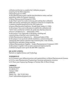 calibration technician to complete the Calibration program
preparing for the FDA inspection.
Rameda/Egypt (12/1999).
In this pharmaceutical plant I did the heat distribution studies and heat
penetration studies for Sanamij Autoclave.
Hikma Pharmaceutical/Portugal (8/1999).
In this Plant I spent five weeks reviewing and auditing their calibration
SOPs and training and helping the calibration technician to complete the
Calibration program preparing for the FDA inspection.
Jazeera Pharmaceutical Industries- Riyadh/Saudi Arabia (11/1998).
In this project I have sent to this plant to establish the calibration lab.
And to train a technician to follow the guide lines that have been set.
Power Cell Batteries Co. – Irbid/Jordan (1997).
In this project I was responsible of designing, installing and
commissioning of purified water treatment plant.
Shifa Pharmaceutical Industries Co. – Khartoum/Sudan (1996).
In this project I was involved with the installation, commissioning and
training the plant staff for purified water treatment plant, water distiller,
fluid bed dryer and tablet coating machine.
Hikma Pharmaceuticals Supplies – Jordan (Pharmaceuticals Containers) 1995.
In this project I together with my team created and implemented the
Calibration program starts up for the ISO 9001 inspection.
QUALIFICATIONS:
Bachelor in Applied Science and Technology
EXPERIENCE
(19) Nineteen years different positions and responsibilities at Hikma Pharmaceuticals/Amman.
(5) Five years Pharmaceutical Engineering Consultant and projects execution.
(3) Three years Engineering Manager at Nutridar (Dar Al Dawa Group).
ADDRESS
Kathem Kharoub
P.O.BOX 2377
Amman 11941
JORDAN
Mobile Tel.: +962 79 593 5010
Email: kathemkharoub@gmail.com
 