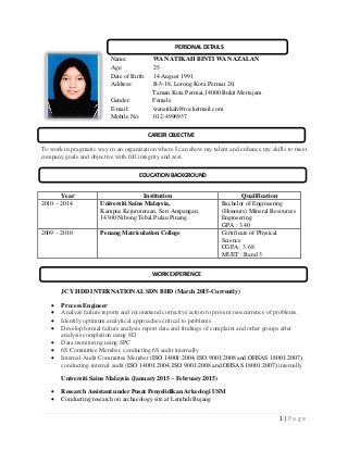 1 | P a g e
Name: WAN ATIKAH BINTI WAN AZALAN
Age: 25
Date of Birth: 14 August 1991
Address: B-3-18, Lorong Kota Permai 20,
Taman Kota Permai,14000 Bukit Mertajam
Gender: Female
E-mail: wanatikah@rocketmail.com
Mobile No: 012-4996937
To work in pragmatic way in an organization where I can show my talent and enhance my skills to meet
company goals and objective with full integrity and zest.
Year Institution Qualification
2010 – 2014 Universiti Sains Malaysia,
Kampus Kejuruteraan, Seri Ampangan,
14300 Nibong Tebal Pulau Pinang
Bachelor of Engineering
(Honours) Mineral Resources
Engineering
GPA : 3.40
2009 – 2010 Penang Matriculation College Certificate of Physical
Science
CGPA : 3.68
MUET : Band 3
JCY HDD INTERNATIONAL SDN BHD (March 2015-Currently)
 Process Engineer
 Analyze failure reports and recommend corrective action to prevent reoccurrence of problems.
 Identify optimum analytical approaches critical to problems
 Develop formal failure analysis report data and findings of complaint and other groups after
analysis completion using 8D
 Data monitoring using SPC
 6S Committee Member, conducting 6S audit internally
 Internal Audit Committee Member (ISO 14001:2004, ISO 9001:2008 and OHSAS 18001:2007),
conducting internal audit (ISO 14001:2004, ISO 9001:2008 and OHSAS 18001:2007) internally
Universiti Sains Malaysia (January 2015 – February 2015)
 Research Assistant under Pusat Penyelidikan Arkeologi USM
 Conducting research on archaeology site at Lembah Bujang
PERSONAL DETAILS
CAREER OBJECTIVE
WORK EXPERIENCE
EDUCATION BACKGROUND
 
