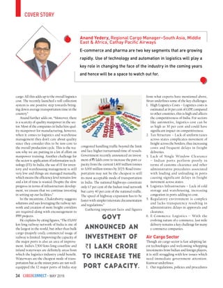CargoConnect - May 201634
cover story
E-commerce and pharma are two key segments that are growing
rapidly. Use of technology and automation in logistics will play a
key role in changing the face of the industry in the coming years
and hence will be a space to watch out for.
Anand Yedery, Regional Cargo Manager–South Asia, Middle
East & Africa, Cathay Pacific Airways
cargo. All this adds up to the overall logistics
cost. The recently launched e-toll collection
system is one positive step towards bring-
ing down average transportation time in the
country.”
Anand further adds on, “Moreover, there
is a scarcity of quality manpower in the sec-
tor. Most of the companies in India hire qual-
ity manpower for manufacturing, however,
when it comes to logistics and warehouse
management they don’t care about quality
since they consider this to be non-core to
the overall production cycle. This is the rea-
son why we are putting in a lot of effort on
manpower training. Another challenge for
the sector is application of information tech-
nology (IT). In India, the use of IT for inven-
tory and warehousing management is still
very low and things are managed manually,
which means the efficiency level remains low
and a lot of time is wasted. Despite the slow
progress in terms of infrastructure develop-
ment, we ensure that we continue investing
in setting up our facilities.”
In the meantime, Chakraborty suggests
solutions and says leveraging the railway net-
work and creation of more freight corridors
are required along with encouragement to
PPP projects.
He explains by citing figures, “The 65,000
km long railway network of India is one of
the largest in the world, but other than bulk
cargo (majorly coal), commercial usage of
railway is limited. Improving the capacity of
the major ports is also an area of improve-
ment. India’s 7,500 kms long coastline and
inland waterways are definitely areas from
which the logistics industry could benefit.
Waterways are the cheapest mode of trans-
portation but as the minor ports are not well-
equipped the 12 major ports of India stay
congested handling traffic beyond the limit
and face higher turnaround time of vessels.
Government recently announced an invest-
ment of `1 lakh crore to increase the port ca-
pacity from the current 1,400 million tonnes
to 3,000 million tonnes by 2025. Road trans-
portation may not be the cheapest is still
its most acceptable mode of transportation
in India. The national highways constitute
only 1.7 per cent of the Indian road network
but carry 40 per cent of the national traffic.
The speed of highway expansion has to be
faster with simpler interstate documentation
and regulations.”
Gathering important facts and figures
from what experts have mentioned above,
Sivan underlines some of the key challenges:
1.	 High Logistics Costs – Logistics costs is
estimated at 14 per cent of GDP, compared
to other countries, this is high and affects
the competitiveness of India. For sectors
like automotive, logistics cost can be
as high as 30 per cent and could have
significant impact on competitiveness.
2.	 Tax Structure – Lack of uniform taxes
across states complicates movement of
freight across the borders, thus increasing
costs and frequent delays in freight
deliveries.
3.	 Lack of Single Window Clearance
– Indian ports perform poorly in
terms of customs clearance and other
administrative procedures associated
with loading and unloading in ports
causing significant delays in freight
movement across states.
4.	 Logistics Infrastructure – Lack of cold
storage and warehousing, increasing
congestion in ports adding to cost.
5.	 Regulatory environment is complex
and lacks transparency resulting in
administrative delays in approvals and
clearance.
6.	E-Commerce Logistics – With the
evolving nature of e-commerce, last mile
delivery remains a key challenge for many
e-commerce companies.
Air Cargo Sector
Though air cargo sector is fast adopting lat-
est technologies and welcoming whopping
investments from Indian and foreign players,
it is still struggling with few issues which
need immediate government attention.
Kunwar underlines:
1.	 Our regulations, policies and procedures
Govt
announced an
investment of
`1 lakh crore
to increase the
port capacity.
 