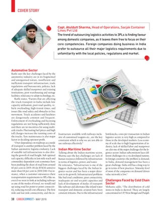 CargoConnect - May 201638
cover story
The trend of outsourcing logistics activities to 3PLs is finding favour
among domestic companies, as it leaves them free to focus on their
core competencies. Foreign companies doing business in India
prefer to outsource all their major logistics requirements due to
unfamiliarity with the local policies, regulations and market.
Capt. Atuldutt Sharma, Head of Operations, Sarjak Container
Lines Pvt Ltd
Automotive Sector
Rathi says the key challenges faced by the
automotive industry are in its fragmented
and unorganised nature, insufficient and
inefficient transport infrastructure, trade
regulations and bureaucratic policies, lack
of adequate skilled manpower and training
institutions, poor warehousing and storage
facilities, reluctance to adopt technology, etc.
Rathi states, “Factors that are affecting
the truck transport in India include low
capacity utilisation, poor road quality, ve-
hicle overloading, high transit times, and
issues like road safety and obstacles to free
movement. Truck accidents and fatalities
are dangerously common and frequent.
Enforcement of overloading and licensing
regulations are not being sufficiently done
and there are no incentives for using multi-
axle trucks. Fluctuating fuel prices and high
toll charges increase the running costs of
the trucks. Tyre maintenance is also major
factor in deciding operator profit.
“Over-dependence on roadways as a mode
of transport is another problem faced by the
Indian automotive logistics industry. Lack
of suitable rail infrastructure is also driv-
ing the growth of road freight. Sub-optimal
rail capacity, difficulty in last-mile reach and
commodity-dependent cost economics have
been pushing the share of road from around
60 per cent in 2005–06 (in BTKM units) to
more than 64 per cent in 2009-2010. For in-
stance, when a customer outsources their
transportation requirements to 3PLs like us,
even if we were to look at including railways
as one of the modes of travel, we would end
up using road for point-to-point connectiv-
ity, reducing overall cost efficiency. The first
mile and last mile connectivity, and the in-
frastructure available with railways inclu-
sive of customised wagons etc., are the key
constraint which is why we are not able to
use railways effectively.”
Indian Maritime Sector
Talking about the Indian maritime sector,
Sharma says the key challenges are lack of
human resources followed by infrastructure
in terms of logistics, power, and water.
He reiterates, “Infrastructure is one of the
biggest challenges faced by the Indian lo-
gistics sector and has been a major deter-
rent to its growth. Infrastructural problems
like bad road conditions, poor connectivity,
inadequate air and sea port capacities and
lack of development of modes of transport
like railways and alternates like inland water
transport and domestic aviation have been
constant irritants. Due to the infrastructural
bottlenecks, costs per transaction in Indian
logistics sector, is very high as compared to
those in the developed markets. Less econo-
my of scale due to high fragmentation of in-
dustry, lack of skilled labor and manpower
are also one of the major challenges for the lo-
gistics sector. Indian subcontinent faces dif-
ferent challenges vis-a-vis developed nations.
In foreign countries the problem is demand;
in India, demand management has been a
great challenge. India still has a long way to
go in terms of best practices. Maturity level
of most of the companies on demand driven
value network is low.”
Challenges Faced by Cold Chain
Sector
Mohanta adds, “The distribution of cold
stores in India is skewed. These are largely
concentrated in UP, West Bengal and Punjab.
 